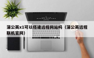 常宁蒲公英x1可以搭建远程网站吗（蒲公英远程联机官网）